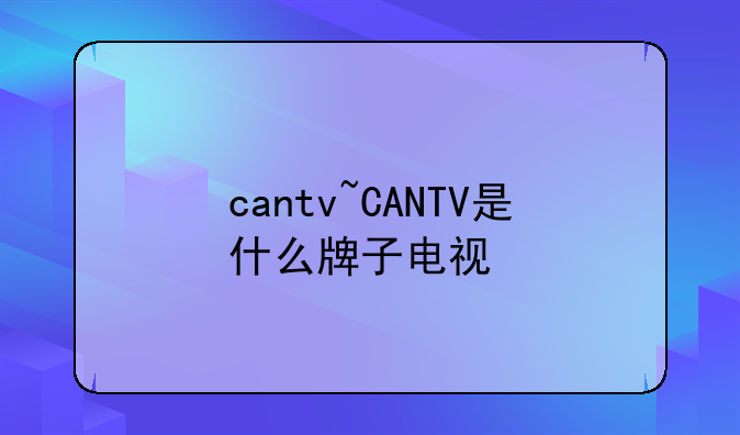 cantv~CANTV是什么牌子电视