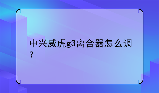 中兴威虎g3离合器怎么调？