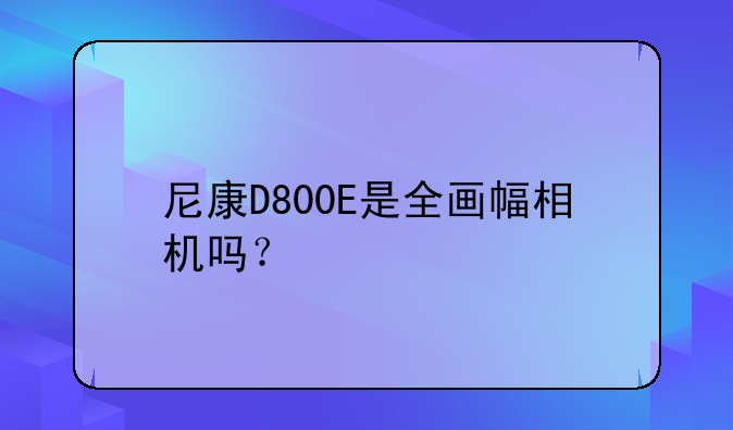 尼康D800E是全画幅相机吗？