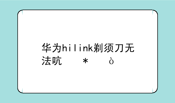 华为hilink剃须刀无法启动