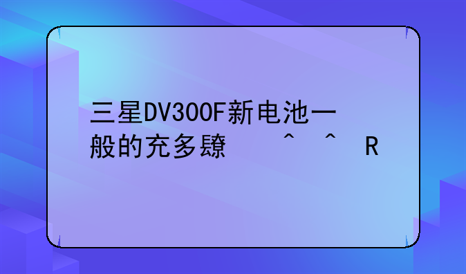 三星DV300F新电池一般的充多长时间电