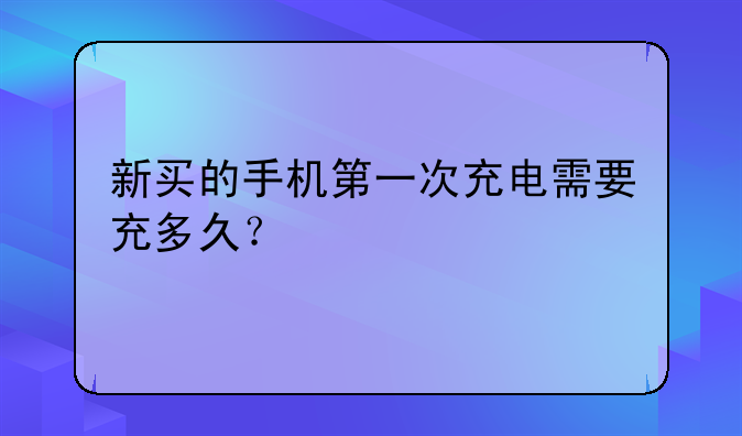 新买的手机第一次充电需要充多久？