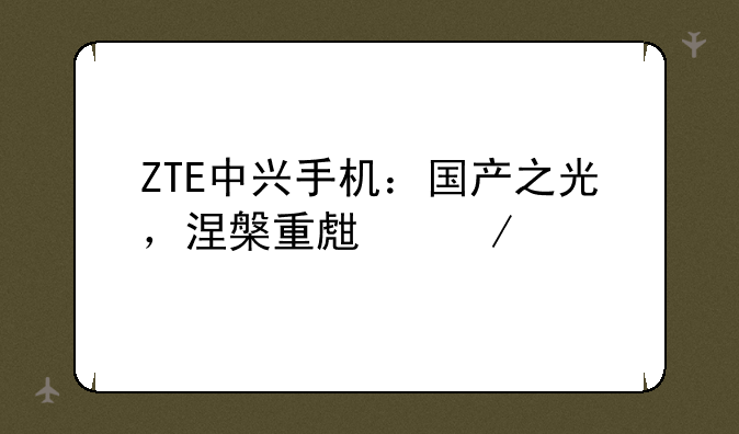ZTE中兴手机：国产之光，涅槃重生之路