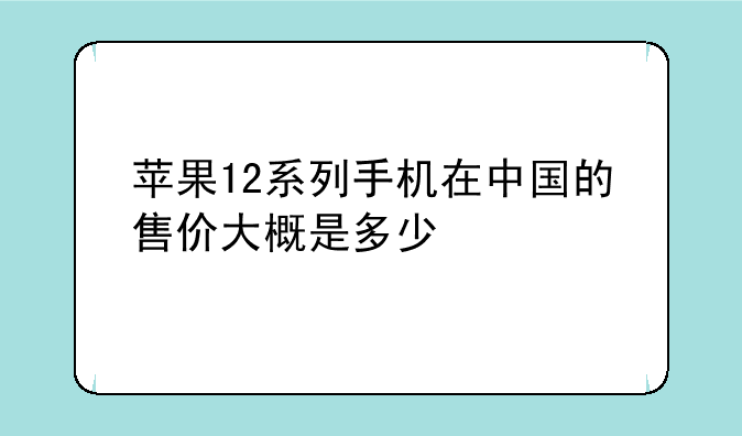 苹果12系列手机在中国的售价大概是多少