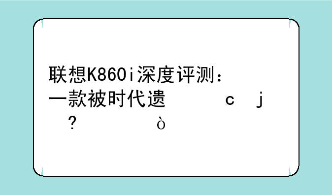 联想K860i深度评测：一款被时代遗忘的经典？