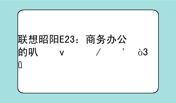 联想昭阳E23：商务办公的可靠之选，深度评测