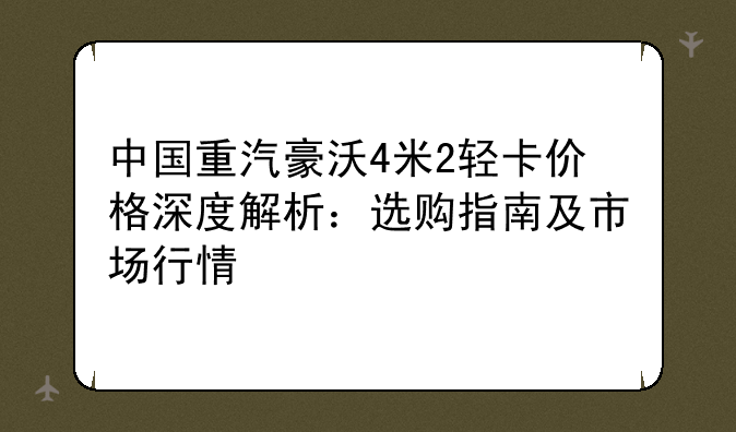 中国重汽豪沃4米2轻卡价格深度解析：选购指南及市场行情