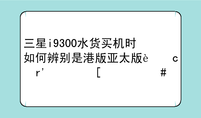 三星i9300水货买机时如何辨别是港版亚太版还有其他什么版？