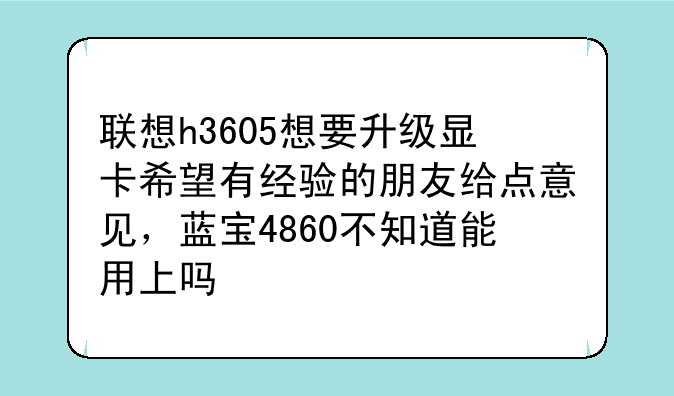 联想h3605想要升级显卡希望有经验的朋友给点意见，蓝宝4860不知道能用上吗