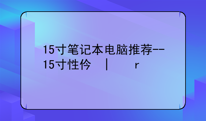 15寸笔记本电脑推荐--15寸性价比笔记本电脑
