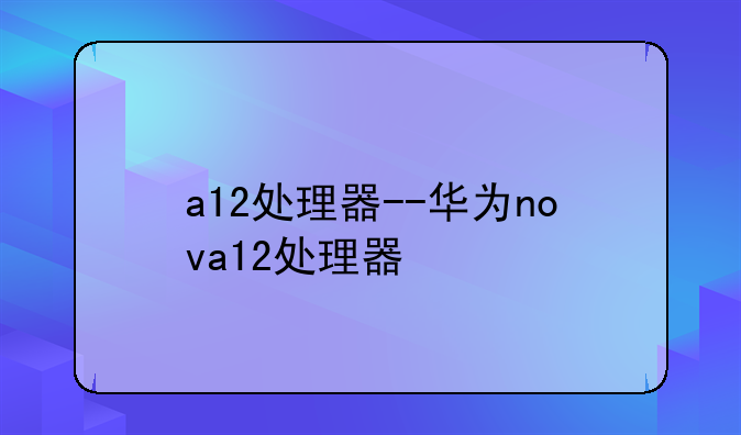 a12处理器--华为nova12处理器