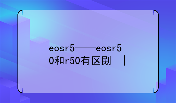 eosr5——eosr50和r50有区别吗