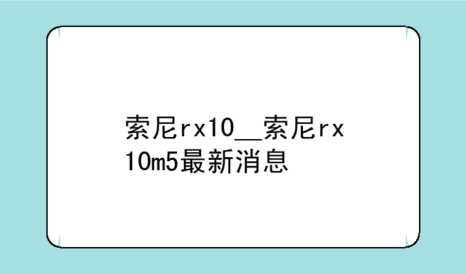 索尼rx10__索尼rx10m5最新消