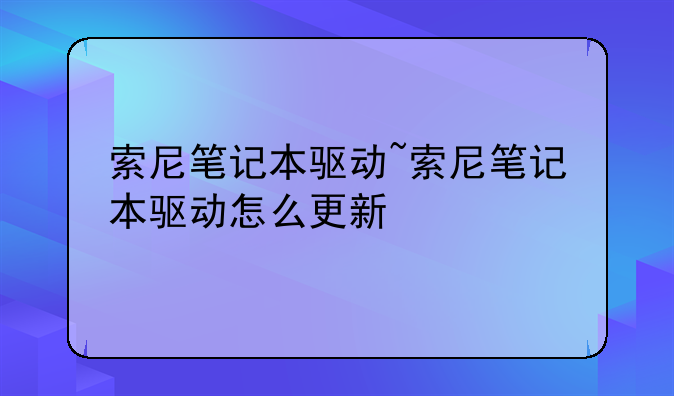 索尼笔记本驱动~索尼笔记本驱动怎么更新