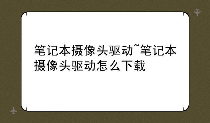 笔记本摄像头驱动~笔记本摄像头驱动怎么下载