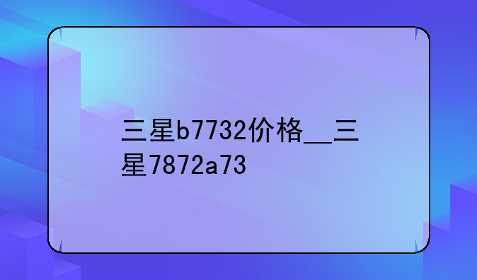 三星b7732价格__三星7872a73