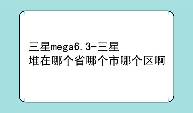 三星mega6.3-三星堆在哪个省哪个市哪个区啊