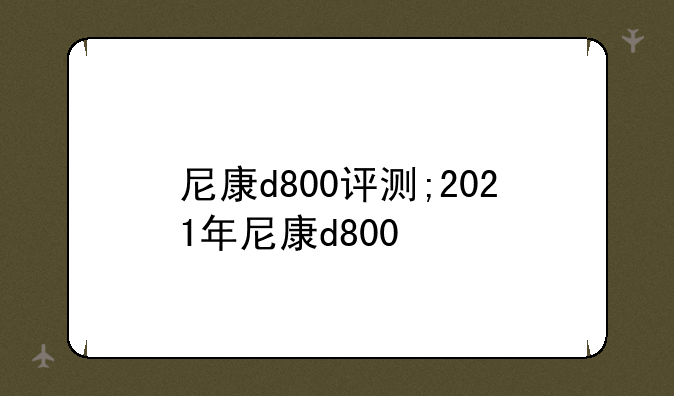 尼康d800评测;2021年尼康d800