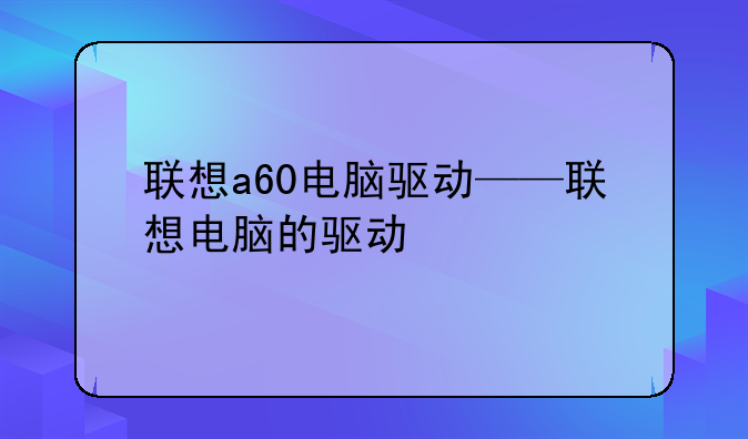 联想a60电脑驱动——联想电脑的驱动
