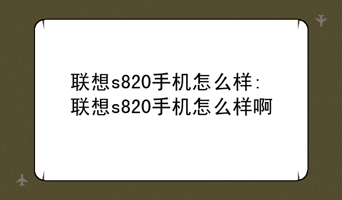 联想s820手机怎么样:联想s820手机怎么样啊
