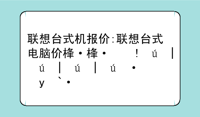 联想台式机报价:联想台式电脑价格多少钱一台