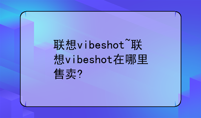 联想vibeshot~联想vibeshot在哪里售卖?