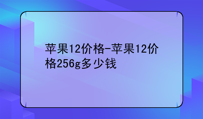 苹果12价格-苹果12价格256g多少钱