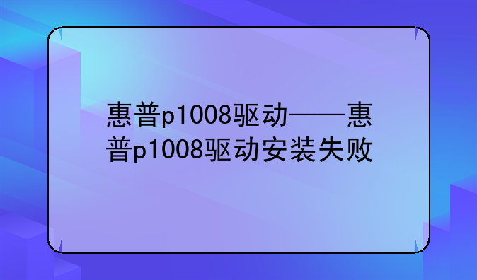 惠普p1008驱动——惠普p1008驱动安装失败