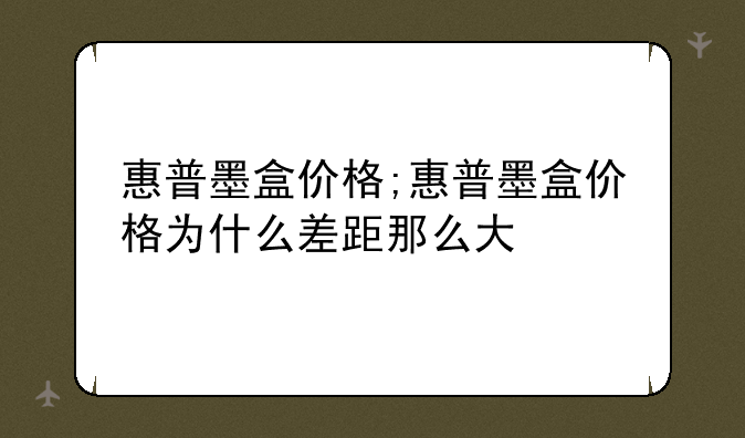 惠普墨盒价格;惠普墨盒价格为什么差距那么大