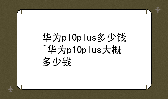 华为p10plus多少钱~华为p1