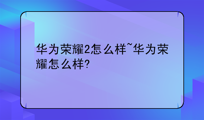 华为荣耀2怎么样~华为荣耀怎么样?