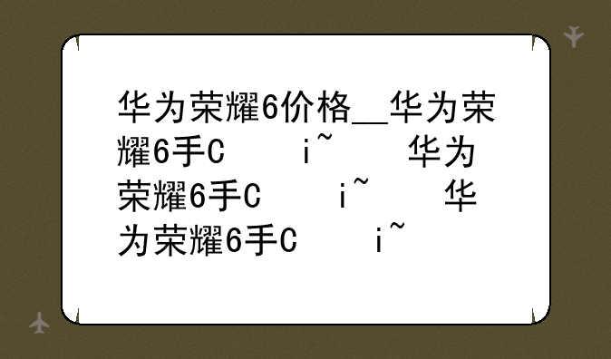 华为荣耀6价格__华为荣耀6手机报价