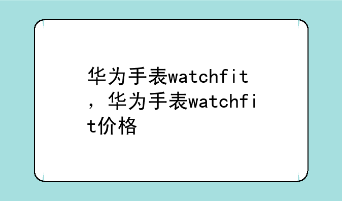 华为手表watchfit，华为手表watchfit价格