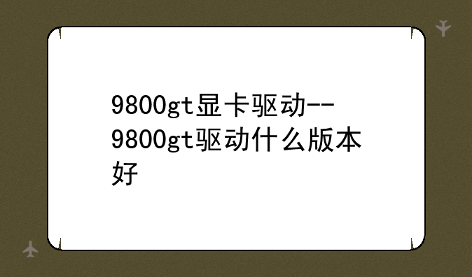 9800gt显卡驱动--9800gt驱动什么版本好