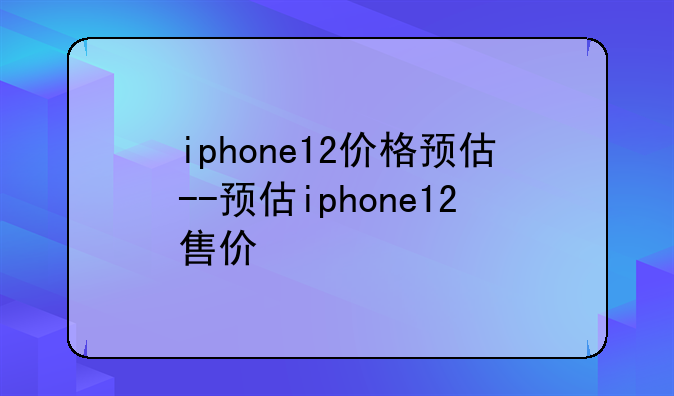 iphone12价格预估--预估iphone12售价